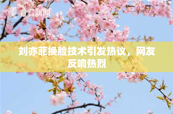 刘亦菲换脸技术引发热议，网友反响热烈