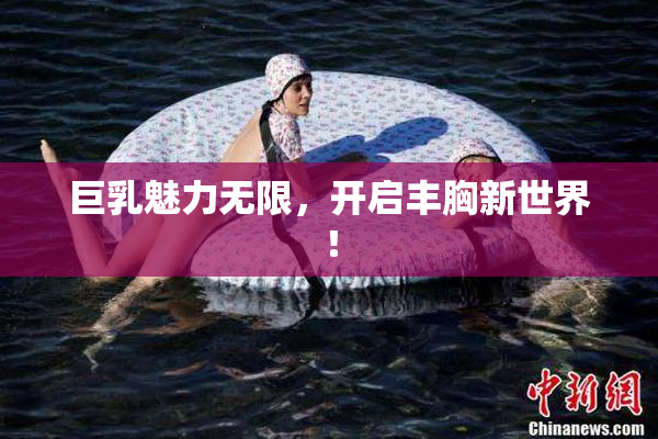 巨乳魅力无限，开启丰胸新世界！