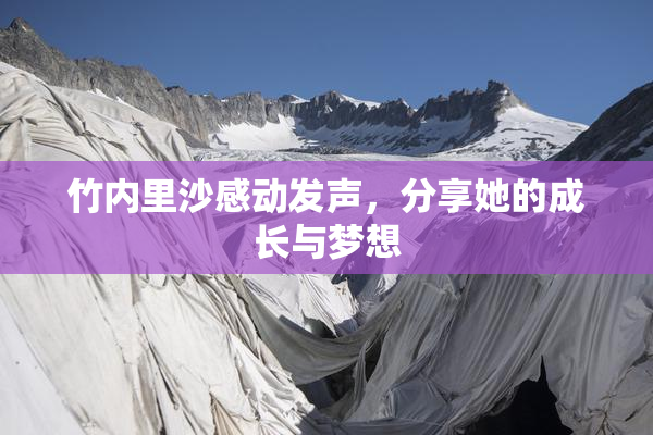 竹内里沙感动发声，分享她的成长与梦想