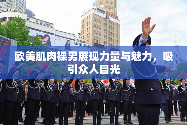 欧美肌肉裸男展现力量与魅力，吸引众人目光