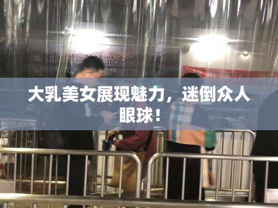 大乳美女展现魅力，迷倒众人眼球！