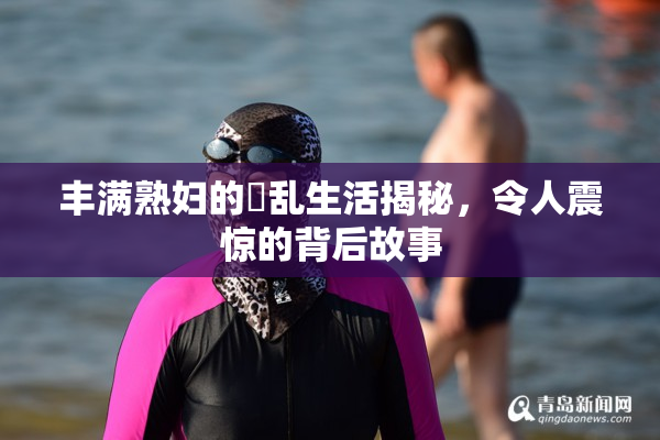 丰满熟妇的婬乱生活揭秘，令人震惊的背后故事