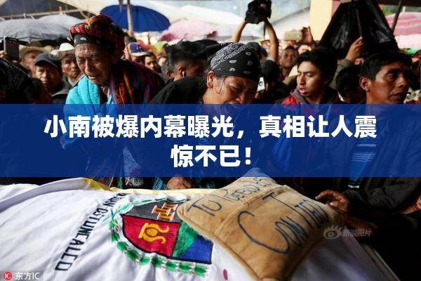 小南被爆内幕曝光，真相让人震惊不已！