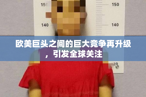 欧美巨头之间的巨大竞争再升级，引发全球关注