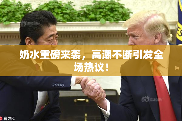 奶水重磅来袭，高潮不断引发全场热议！