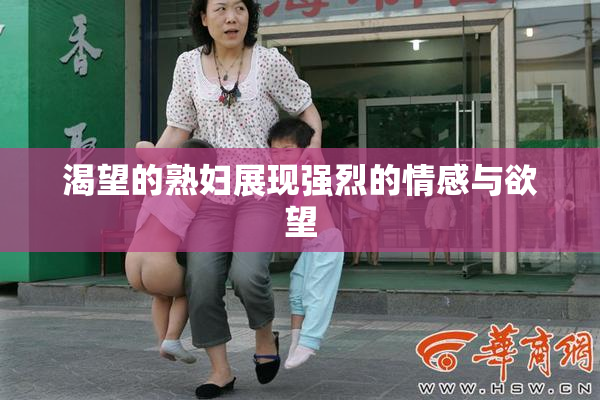 渴望的熟妇展现强烈的情感与欲望