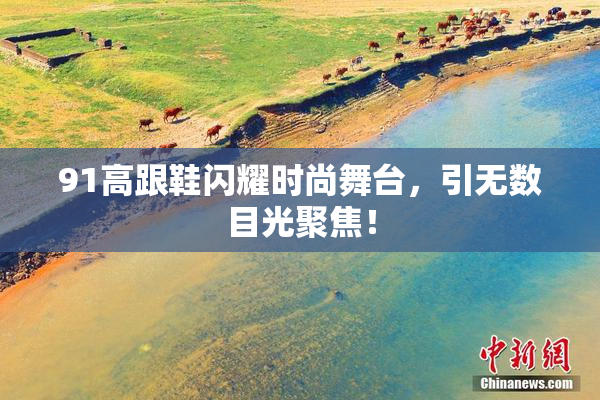 91高跟鞋闪耀时尚舞台，引无数目光聚焦！
