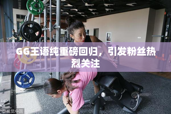 GG王语纯重磅回归，引发粉丝热烈关注