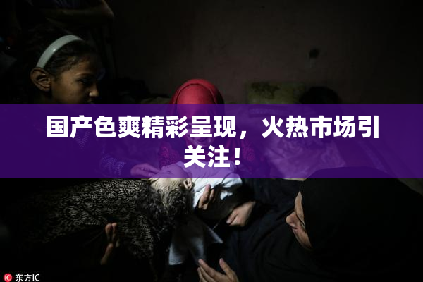 国产色爽精彩呈现，火热市场引关注！