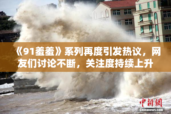 《91羞羞》系列再度引发热议，网友们讨论不断，关注度持续上升
