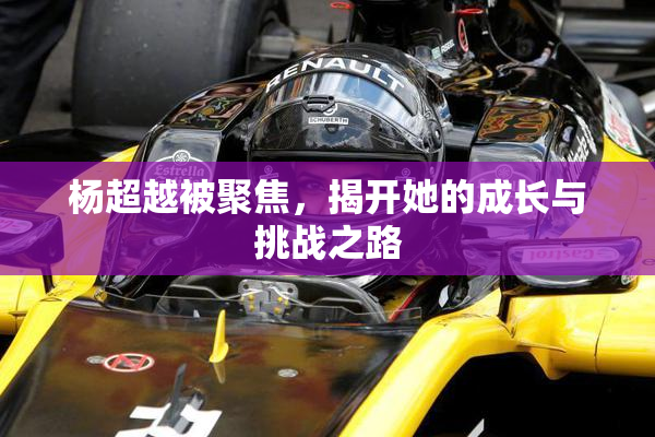 杨超越被聚焦，揭开她的成长与挑战之路
