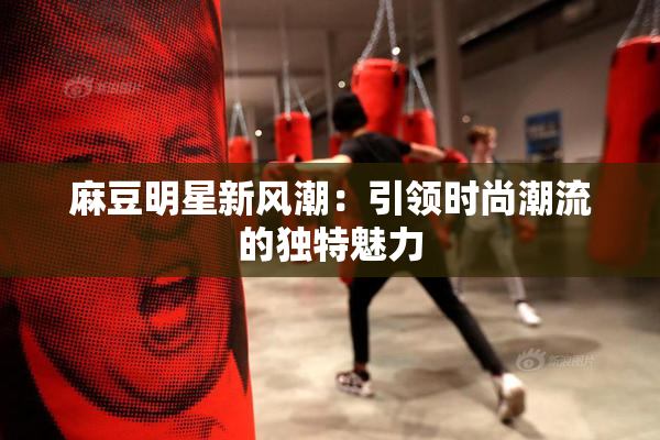 麻豆明星新风潮：引领时尚潮流的独特魅力