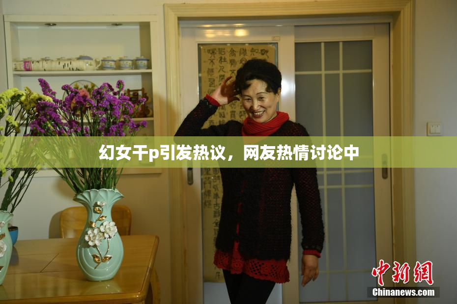 幻女干p引发热议，网友热情讨论中