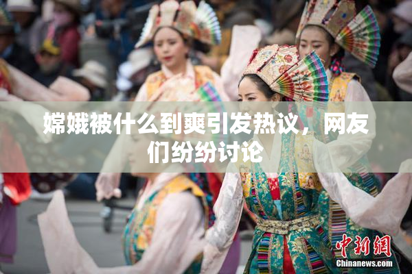 嫦娥被什么到爽引发热议，网友们纷纷讨论