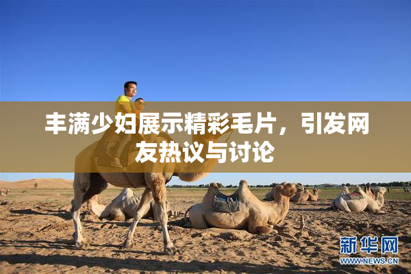 丰满少妇展示精彩毛片，引发网友热议与讨论