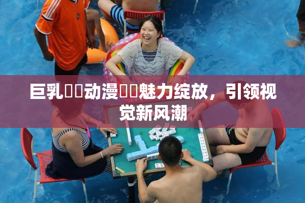 巨乳❌‌动漫❌‌魅力绽放，引领视觉新风潮