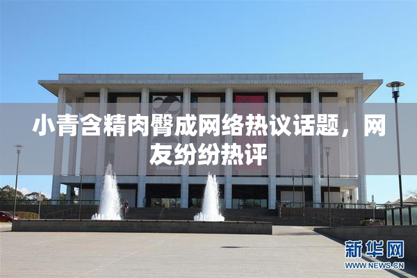 小青含精肉臀成网络热议话题，网友纷纷热评