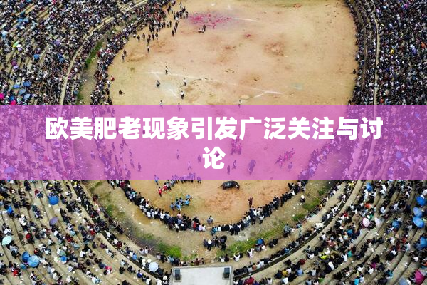 欧美肥老现象引发广泛关注与讨论