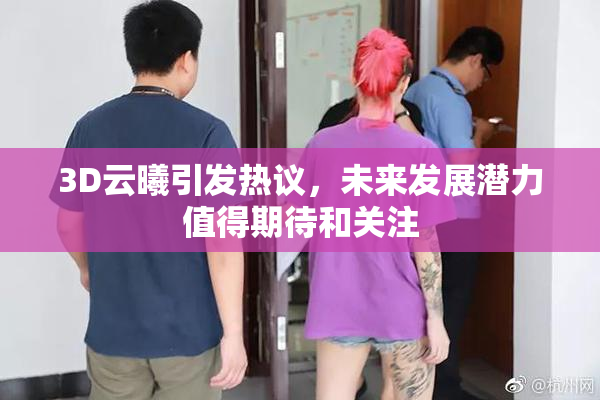 3D云曦引发热议，未来发展潜力值得期待和关注