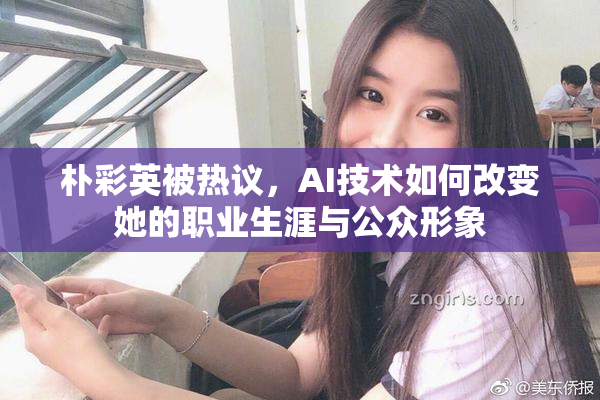 朴彩英被热议，AI技术如何改变她的职业生涯与公众形象