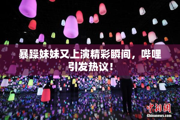 暴躁妹妹又上演精彩瞬间，哔哩引发热议！