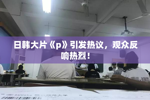 日韩大片《p》引发热议，观众反响热烈！