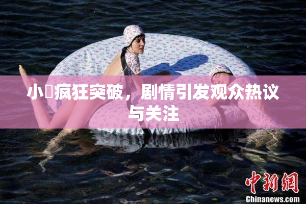 小泬疯狂突破，剧情引发观众热议与关注