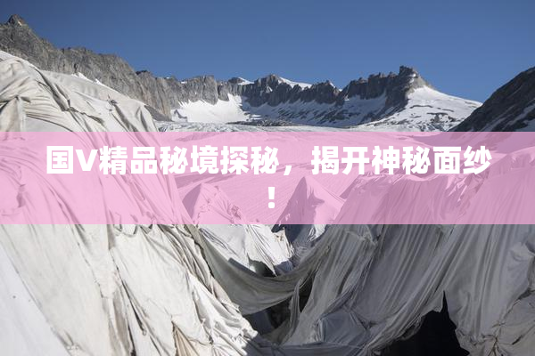 国V精品秘境探秘，揭开神秘面纱！