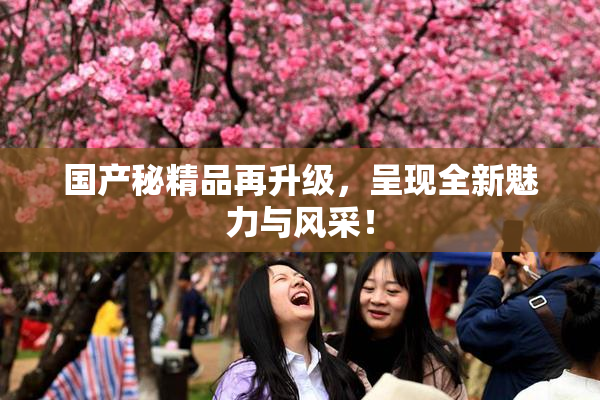 国产秘精品再升级，呈现全新魅力与风采！