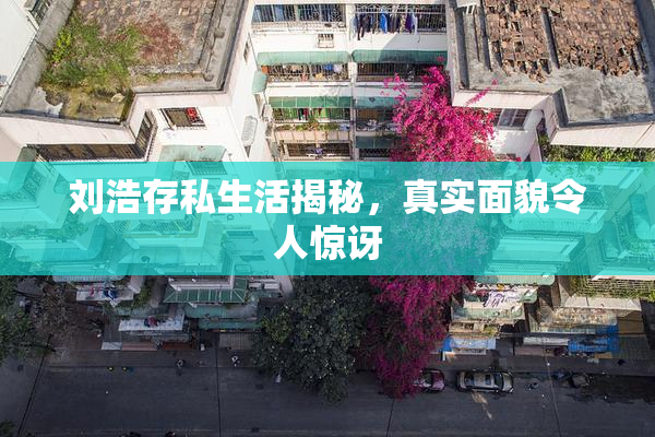 刘浩存私生活揭秘，真实面貌令人惊讶