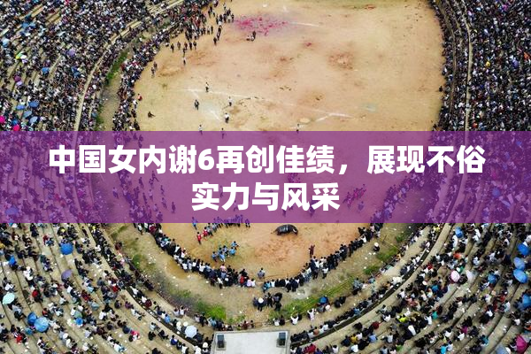 中国女内谢6再创佳绩，展现不俗实力与风采