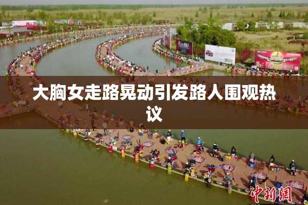大胸女走路晃动引发路人围观热议