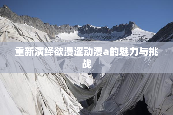 重新演绎欲漫涩动漫a的魅力与挑战