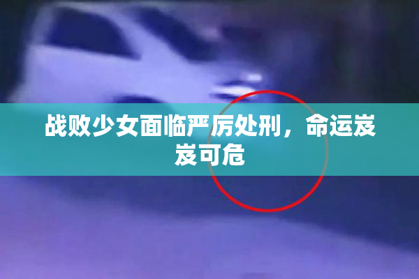 战败少女面临严厉处刑，命运岌岌可危