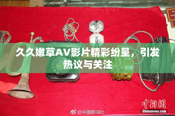 久久嫩草AV影片精彩纷呈，引发热议与关注