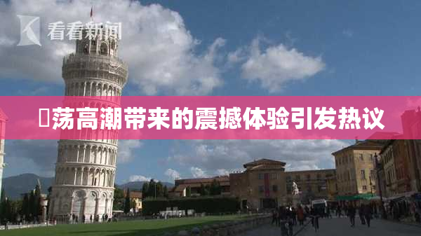 婬荡高潮带来的震撼体验引发热议