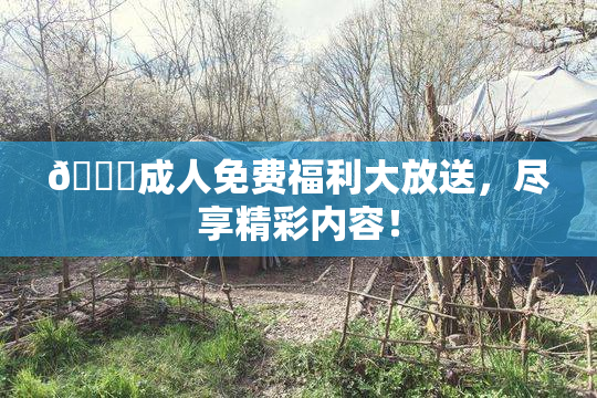 🔞成人免费福利大放送，尽享精彩内容！