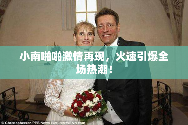 小南啪啪激情再现，火速引爆全场热潮！