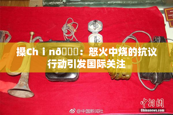 搡Chⅰn🈚：怒火中烧的抗议行动引发国际关注