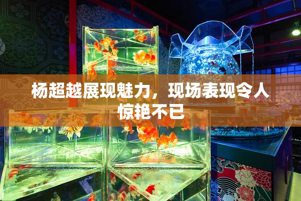 杨超越展现魅力，现场表现令人惊艳不已