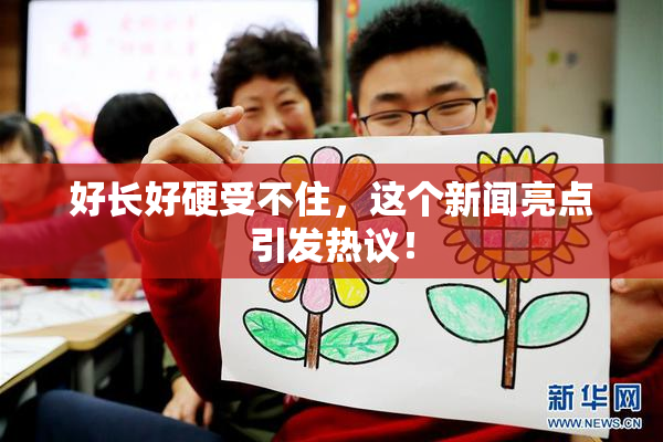 好长好硬受不住，这个新闻亮点引发热议！