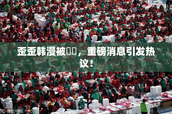 歪歪韩漫被❌‌，重磅消息引发热议！