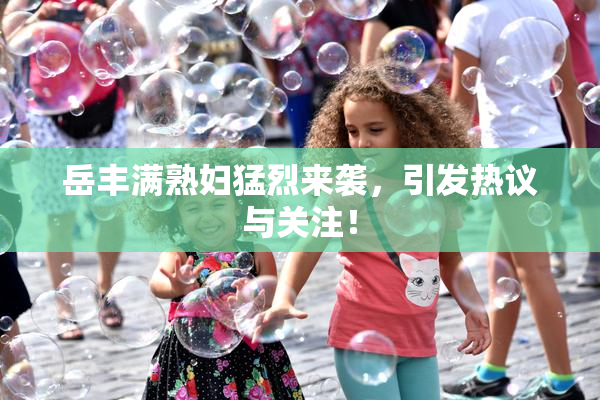 岳丰满熟妇猛烈来袭，引发热议与关注！