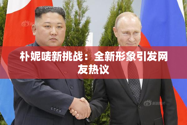 朴妮唛新挑战：全新形象引发网友热议