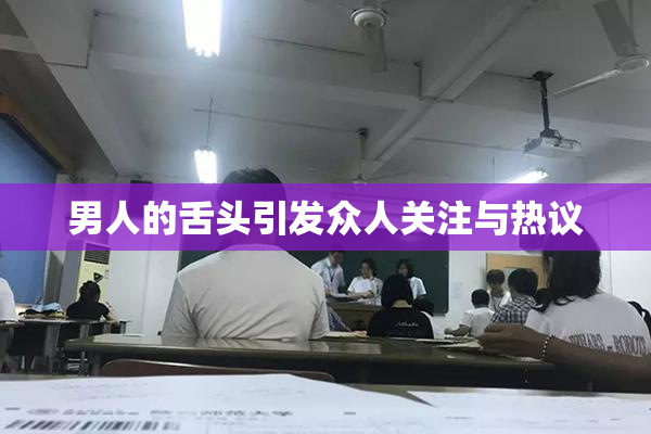 男人的舌头引发众人关注与热议