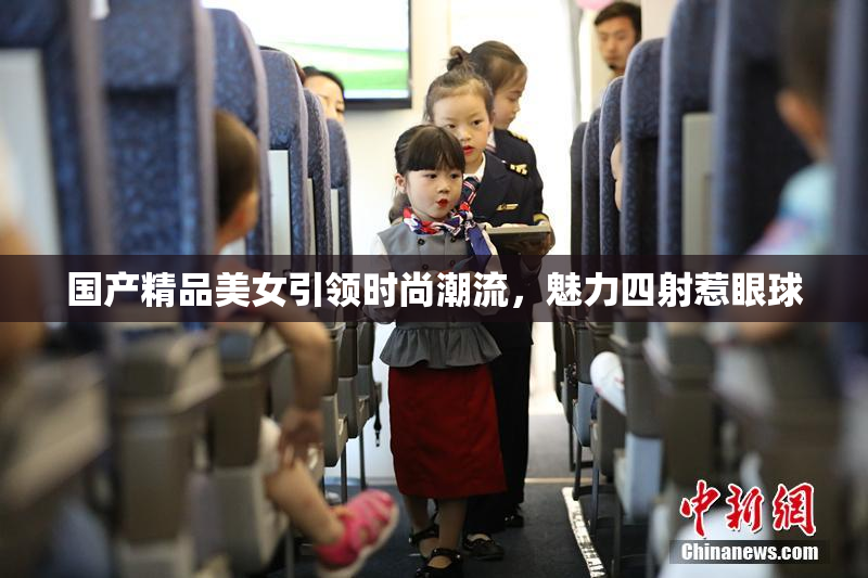 国产精品美女引领时尚潮流，魅力四射惹眼球