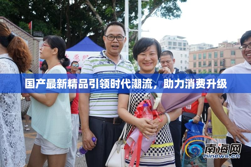 国产最新精品引领时代潮流，助力消费升级