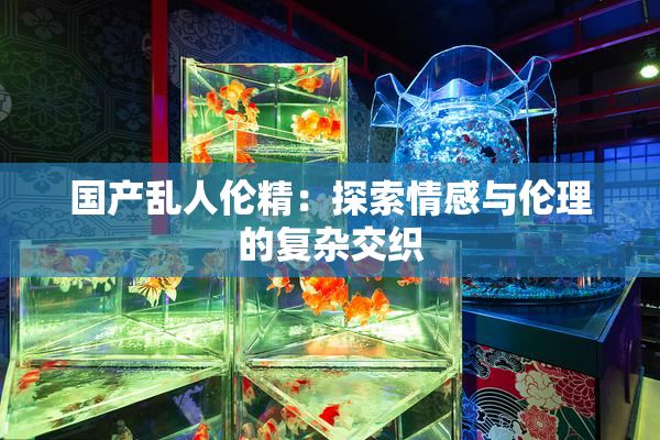 国产乱人伦精：探索情感与伦理的复杂交织