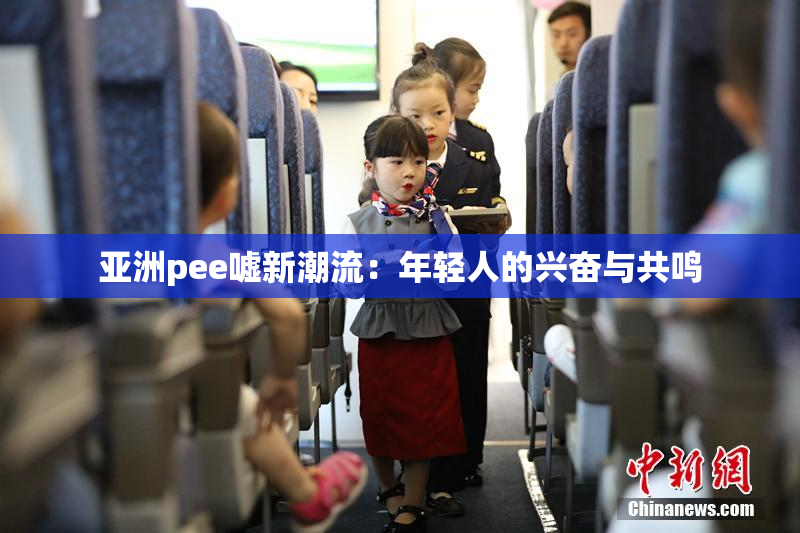 亚洲pee嘘新潮流：年轻人的兴奋与共鸣