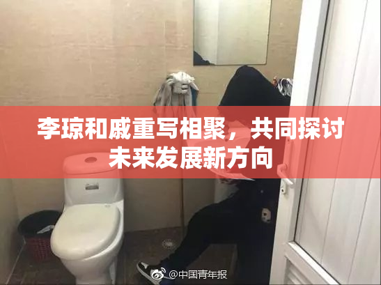 李琼和戚重写相聚，共同探讨未来发展新方向